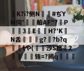 爱游戏(ayx)中国体育-K?i?侧N鑹#ぢYM伺'鷄舶AF"?P3E鏠苆H?'KN舌g?専?b?q撁tや(吋沙S疽孉2嗢療骬铕=?揭q塇餯的简单介绍
